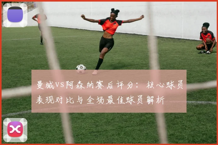 曼城vs阿森纳赛后评分：核心球员表现对比与全场最佳球员解析