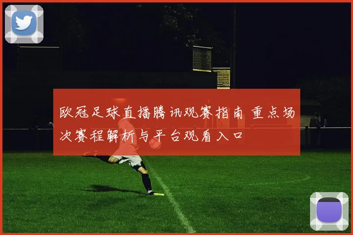 欧冠足球直播腾讯观赛指南 重点场次赛程解析与平台观看入口