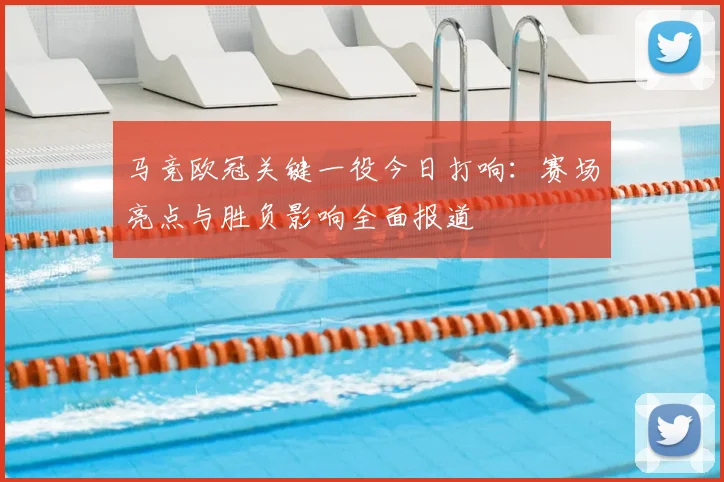 马竞欧冠关键一役今日打响:赛场亮点与胜负影响全面报道