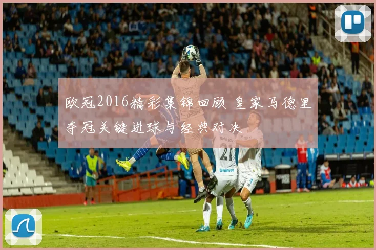 欧冠2016精彩集锦回顾 皇家马德里夺冠关键进球与经典对决