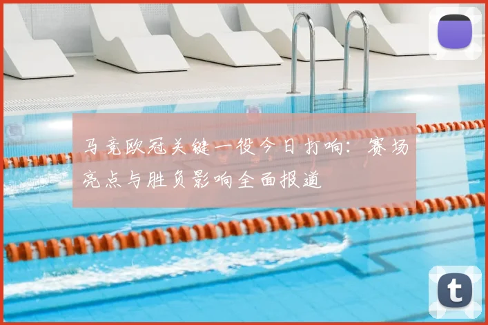 马竞欧冠关键一役今日打响:赛场亮点与胜负影响全面报道