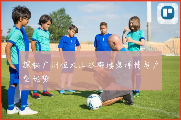 探秘广州恒大山水郡楼盘详情与户型优势