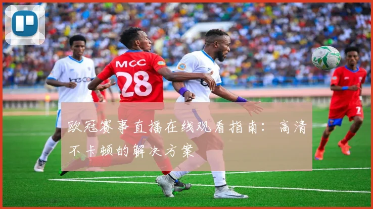 欧冠赛事直播在线观看指南:高清不卡顿的解决方案