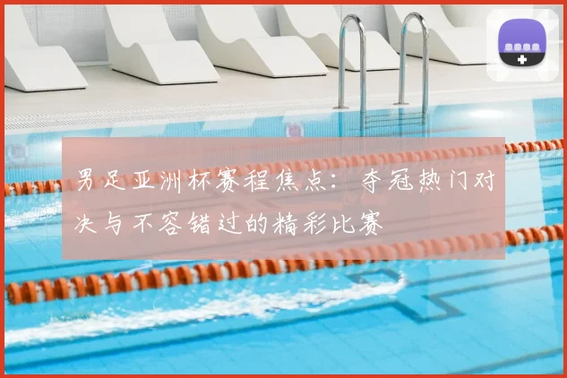 男足亚洲杯赛程焦点：夺冠热门对决与不容错过的精彩比赛