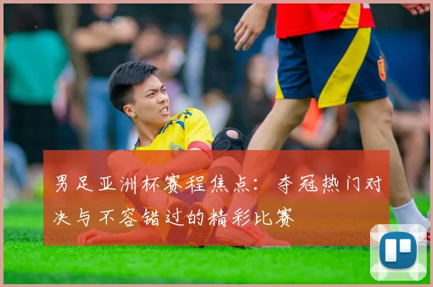 男足亚洲杯赛程焦点：夺冠热门对决与不容错过的精彩比赛