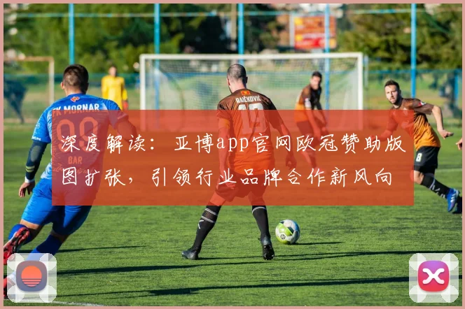 深度解读:亚博app官网欧冠赞助版图扩张,引领行业品牌合作新风向