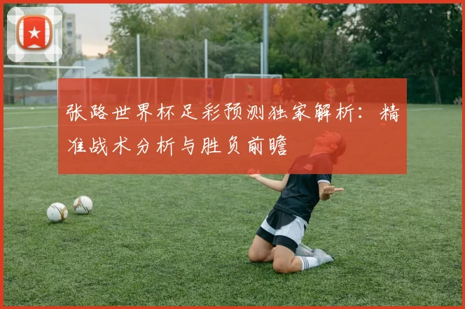 张路世界杯足彩预测独家解析：精准战术分析与胜负前瞻