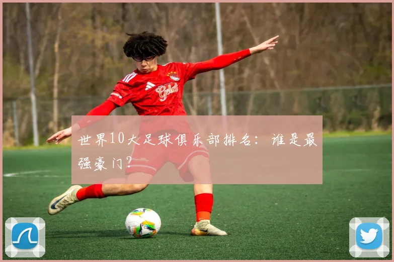世界10大足球俱乐部排名：谁是最强豪门？