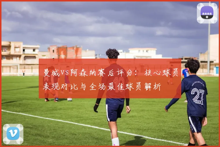 曼城vs阿森纳赛后评分:核心球员表现对比与全场最佳球员解析