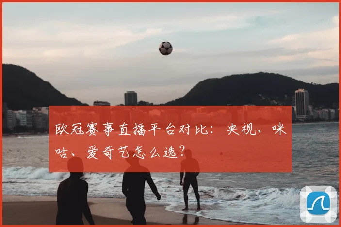 欧冠赛事直播平台对比：央视、咪咕、爱奇艺怎么选？