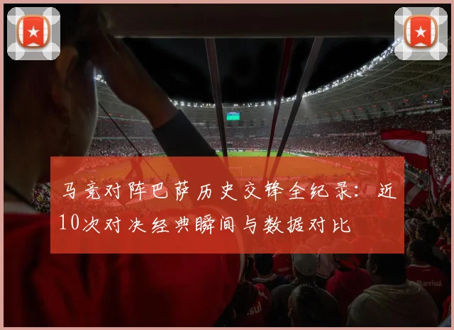 马竞对阵巴萨历史交锋全纪录：近10次对决经典瞬间与数据对比