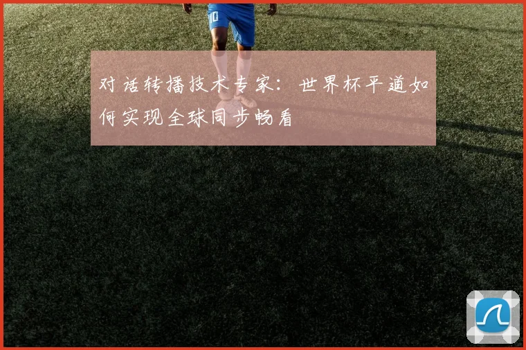 对话转播技术专家：世界杯平道如何实现全球同步畅看
