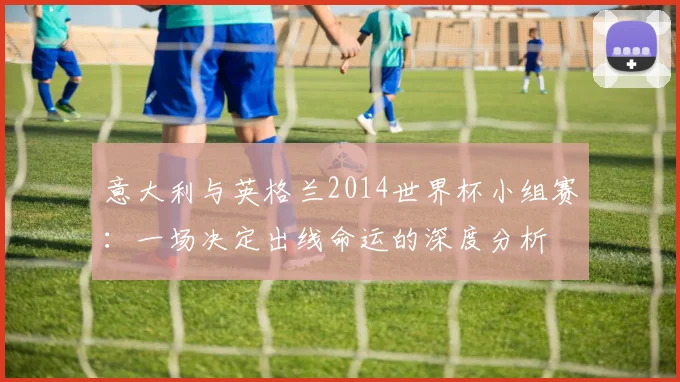 意大利与英格兰2014世界杯小组赛：一场决定出线命运的深度分析
