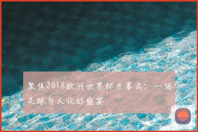 聚焦2018欧洲世界杯开幕式:一场足球与文化的盛宴