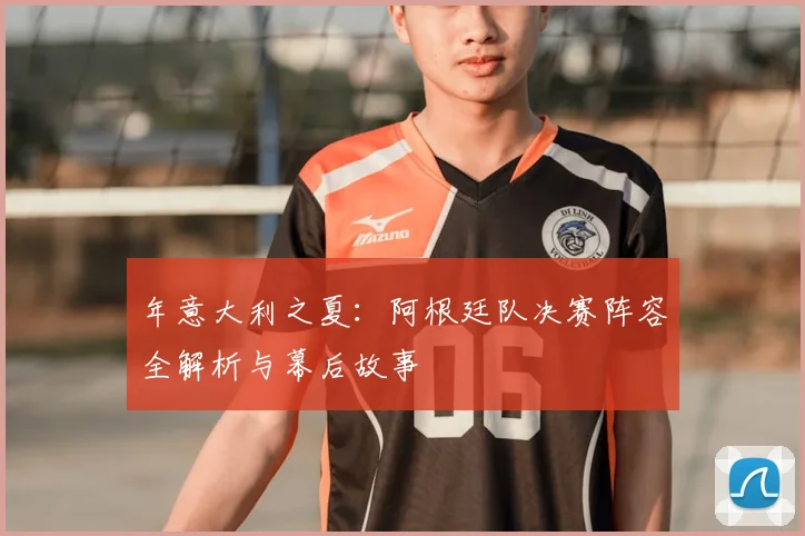 年意大利之夏:阿根廷队决赛阵容全解析与幕后故事