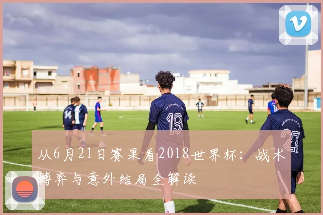 从6月21日赛果看2018世界杯：战术博弈与意外结局全解读