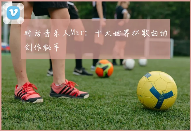 对话音乐人Mar：十大世界杯歌曲的创作秘辛
