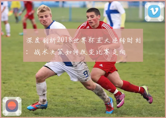 深度剖析2018世界杯五大逆转时刻：战术决策如何改变比赛走向