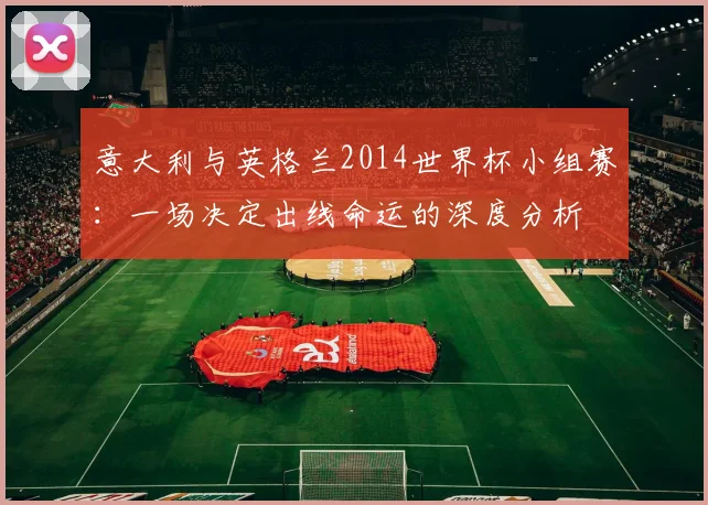 意大利与英格兰2014世界杯小组赛:一场决定出线命运的深度分析