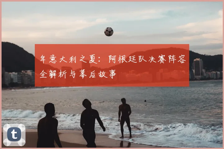 年意大利之夏:阿根廷队决赛阵容全解析与幕后故事