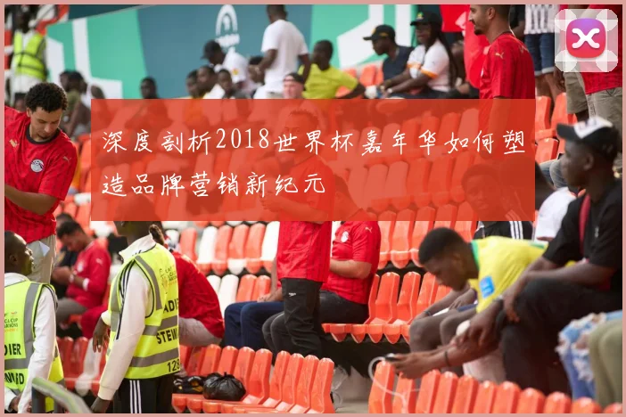 深度剖析2018世界杯嘉年华如何塑造品牌营销新纪元