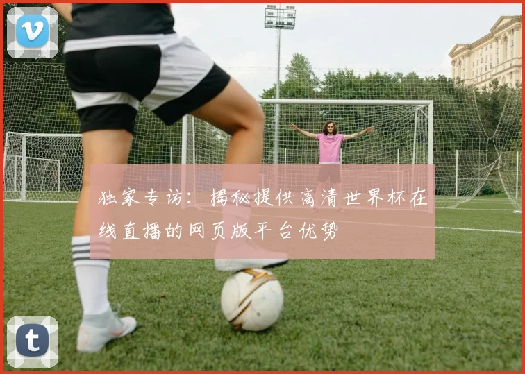 独家专访：揭秘提供高清世界杯在线直播的网页版平台优势