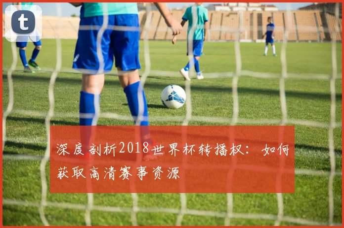 深度剖析2018世界杯转播权：如何获取高清赛事资源