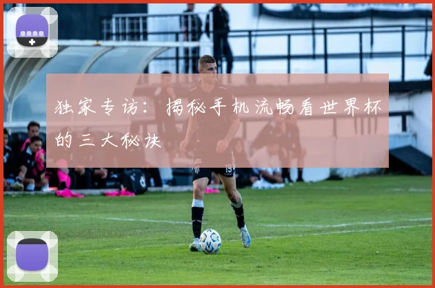 独家专访:揭秘手机流畅看世界杯的三大秘诀