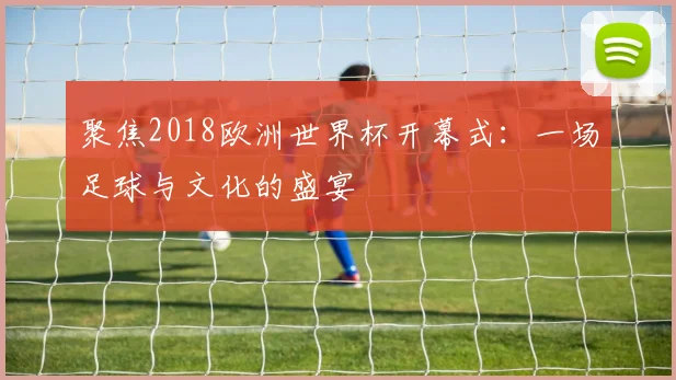 聚焦2018欧洲世界杯开幕式:一场足球与文化的盛宴