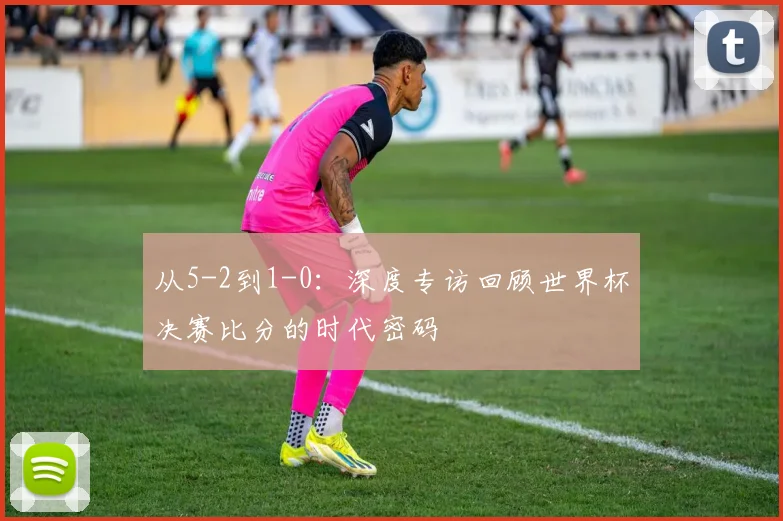 从5-2到1-0：深度专访回顾世界杯决赛比分的时代密码