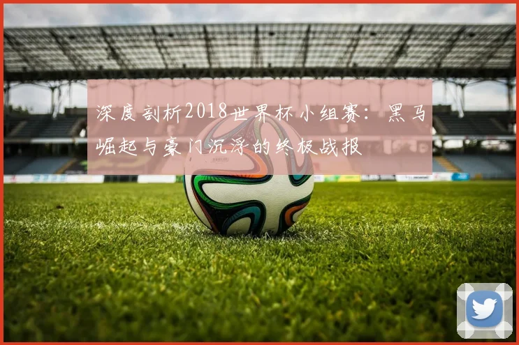 深度剖析2018世界杯小组赛：黑马崛起与豪门沉浮的终极战报