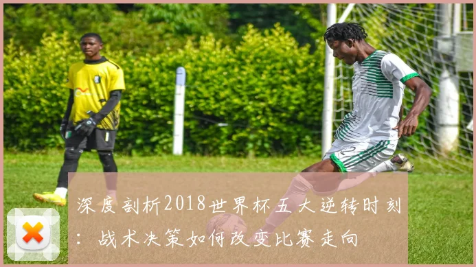 深度剖析2018世界杯五大逆转时刻：战术决策如何改变比赛走向