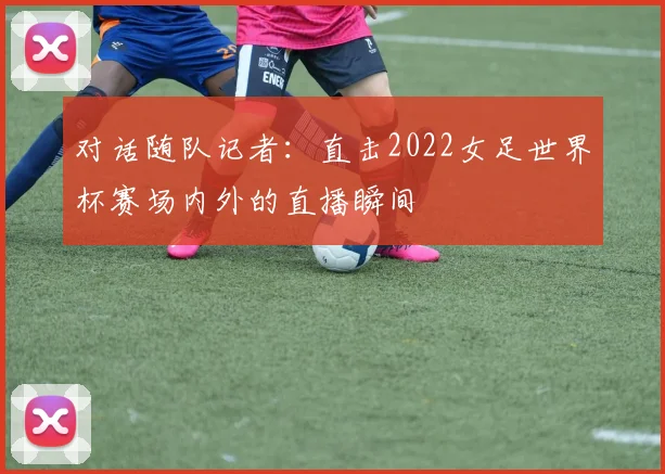 对话随队记者：直击2022女足世界杯赛场内外的直播瞬间