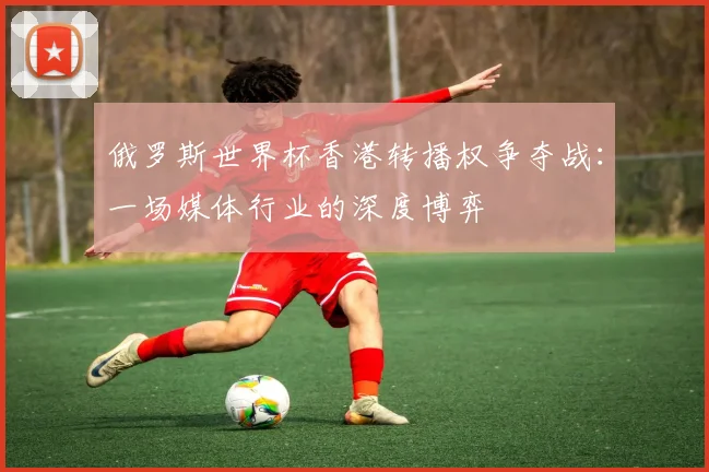 俄罗斯世界杯香港转播权争夺战:一场媒体行业的深度博弈