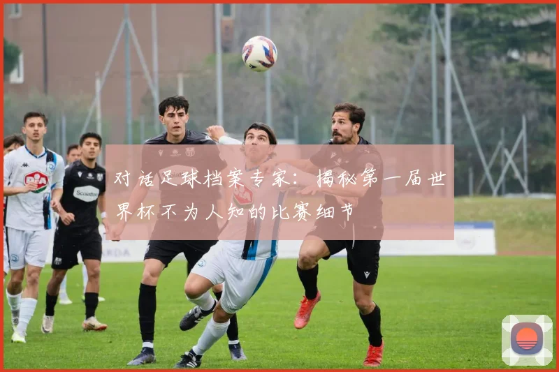 对话足球档案专家：揭秘第一届世界杯不为人知的比赛细节