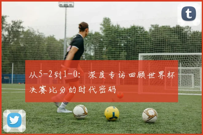 从5-2到1-0：深度专访回顾世界杯决赛比分的时代密码